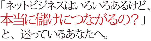 「ネットビジネスはいろいろあるけど、 本当に儲けにつながるの?」 と、迷っているあなたへ。